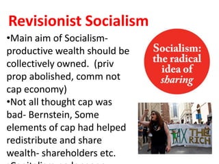 Revisionist Socialism
•Main aim of Socialism-
productive wealth should be
collectively owned. (priv
prop abolished, comm not
cap economy)
•Not all thought cap was
bad- Bernstein, Some
elements of cap had helped
redistribute and share
wealth- shareholders etc.
 