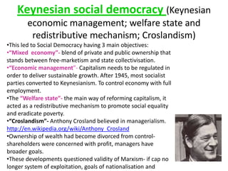 Keynesian social democracy (Keynesian
economic management; welfare state and
redistributive mechanism; Croslandism)
•This led to Social Democracy having 3 main objectives:
•“Mixed economy”- blend of private and public ownership that
stands between free-marketism and state collectivisation.
•“Economic management”- Capitalism needs to be regulated in
order to deliver sustainable growth. After 1945, most socialist
parties converted to Keynesianism. To control economy with full
employment.
•The “Welfare state”- the main way of reforming capitalism, it
acted as a redistributive mechanism to promote social equality
and eradicate poverty.
•“Croslandism”- Anthony Crosland believed in managerialism.
http://en.wikipedia.org/wiki/Anthony_Crosland
•Ownership of wealth had become divorced from control-
shareholders were concerned with profit, managers have
broader goals.
•These developments questioned validity of Marxism- if cap no
longer system of exploitation, goals of nationalisation and
 
