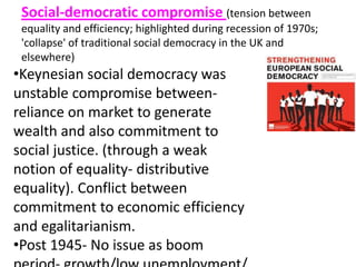 Social-democratic compromise (tension between
equality and efficiency; highlighted during recession of 1970s;
'collapse' of traditional social democracy in the UK and
elsewhere)
•Keynesian social democracy was
unstable compromise between-
reliance on market to generate
wealth and also commitment to
social justice. (through a weak
notion of equality- distributive
equality). Conflict between
commitment to economic efficiency
and egalitarianism.
•Post 1945- No issue as boom
 