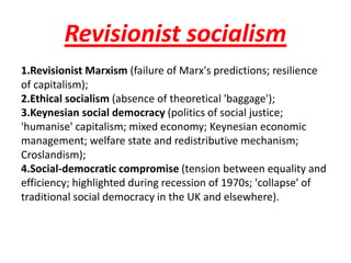 Revisionist socialism
1.Revisionist Marxism (failure of Marx's predictions; resilience
of capitalism);
2.Ethical socialism (absence of theoretical 'baggage');
3.Keynesian social democracy (politics of social justice;
'humanise' capitalism; mixed economy; Keynesian economic
management; welfare state and redistributive mechanism;
Croslandism);
4.Social-democratic compromise (tension between equality and
efficiency; highlighted during recession of 1970s; 'collapse' of
traditional social democracy in the UK and elsewhere).
 