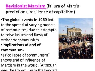 Revisionist Marxism (failure of Marx's
predictions; resilience of capitalism)
•The global events in 1989 led
to the spread of varying models
of communism, due to attempts
to solve issues and flaws of
orthodox communism.
•Implications of end of
communism-
•1)“collapse of communism”
shows end of influence of
Marxism in the world. (Although
 