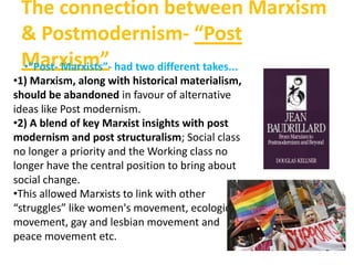 The connection between Marxism
& Postmodernism- “Post
Marxism”•“Post- Marxists”- had two different takes...
•1) Marxism, along with historical materialism,
should be abandoned in favour of alternative
ideas like Post modernism.
•2) A blend of key Marxist insights with post
modernism and post structuralism; Social class
no longer a priority and the Working class no
longer have the central position to bring about
social change.
•This allowed Marxists to link with other
“struggles” like women's movement, ecological
movement, gay and lesbian movement and
peace movement etc.
 