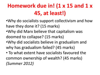 Homework due in! (1 x 15 and 1 x
45, at least!)
•Why do socialists support collectivism and how
have they done it? (15 marks)
•Why did Marx believe that capitalism was
doomed to collapse? (15 marks)
•Why did socialists believe in gradualism and
why has gradualism failed? (45 marks)
• To what extent have socialists favoured the
common ownership of wealth? (45 marks)
(Summer 2012)
 