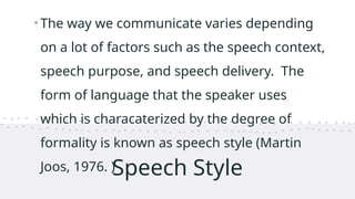 Speech Style
•The way we communicate varies depending
on a lot of factors such as the speech context,
speech purpose, and speech delivery. The
form of language that the speaker uses
which is characaterized by the degree of
formality is known as speech style (Martin
Joos, 1976. )
 