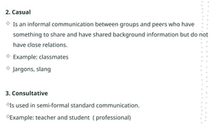 2. Casual
 Is an informal communication between groups and peers who have
something to share and have shared background information but do not
have close relations.
 Example: classmates
 Jargons, slang
3. Consultative
Is used in semi-formal standard communication.
Example: teacher and student ( professional)
 