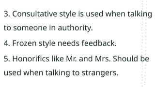 3. Consultative style is used when talking
to someone in authority.
4. Frozen style needs feedback.
5. Honorifics like Mr. and Mrs. Should be
used when talking to strangers.
 