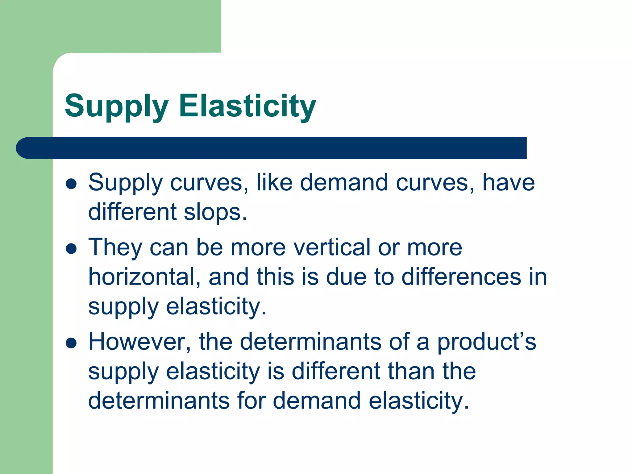 Supply Elasticity

   Supply curves, like demand curves, have
    different slops.
   They can be more vertical or more
    horizontal, and this is due to differences in
    supply elasticity.
   However, the determinants of a product’s
    supply elasticity is different than the
    determinants for demand elasticity.
 