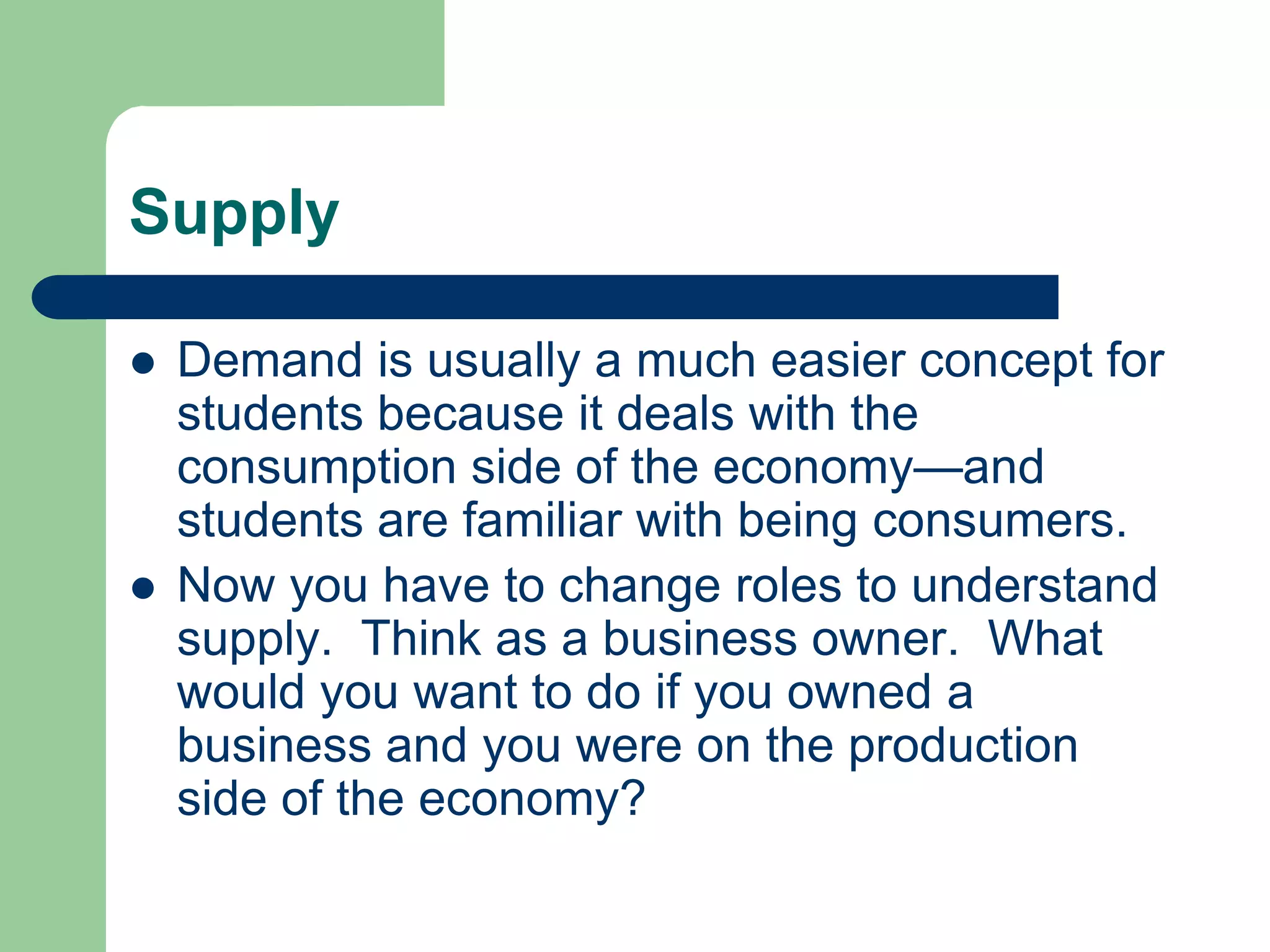 Supply

   Demand is usually a much easier concept for
    students because it deals with the
    consumption side of the economy—and
    students are familiar with being consumers.
   Now you have to change roles to understand
    supply. Think as a business owner. What
    would you want to do if you owned a
    business and you were on the production
    side of the economy?
 