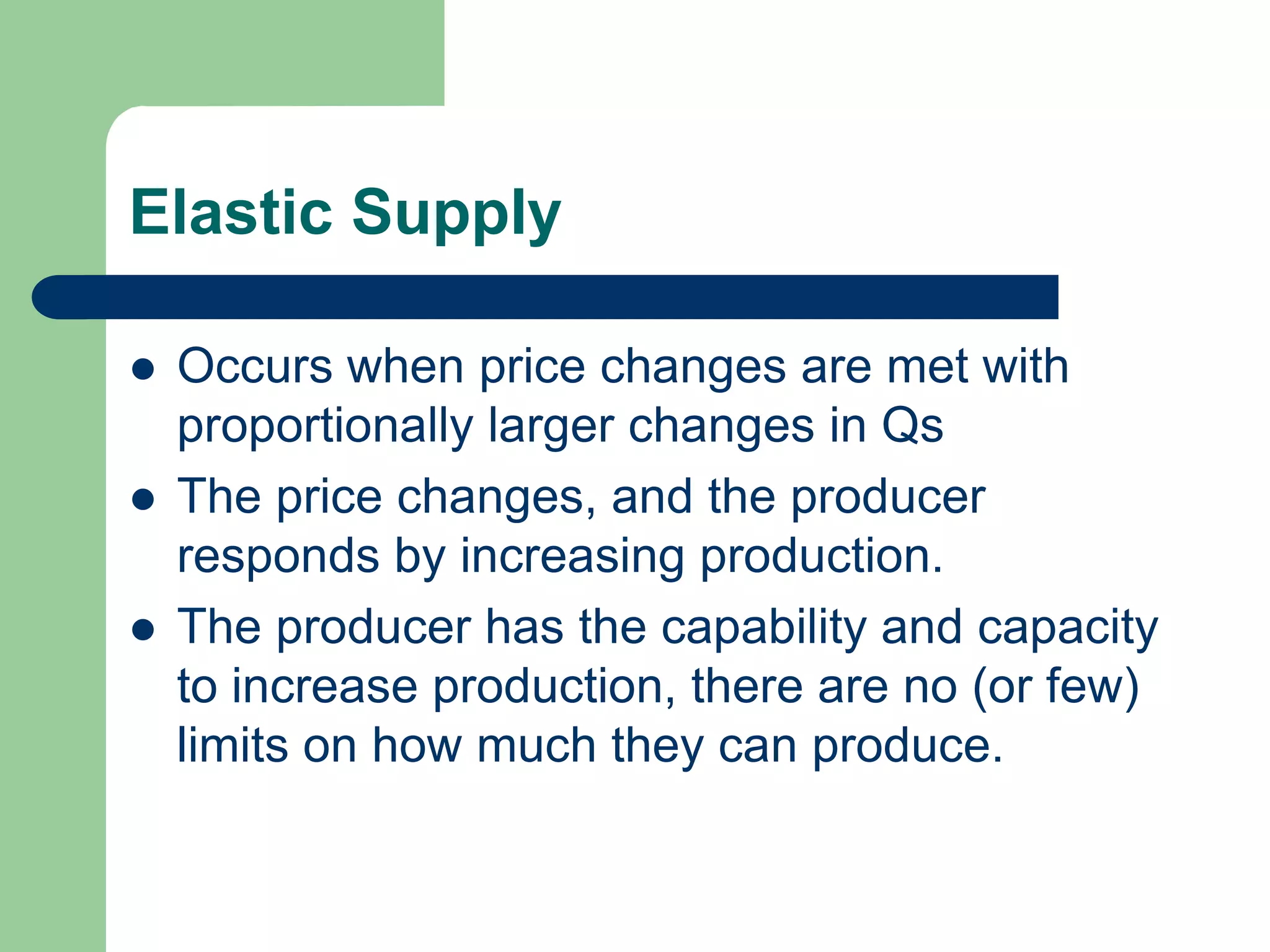 Elastic Supply

   Occurs when price changes are met with
    proportionally larger changes in Qs
   The price changes, and the producer
    responds by increasing production.
   The producer has the capability and capacity
    to increase production, there are no (or few)
    limits on how much they can produce.
 