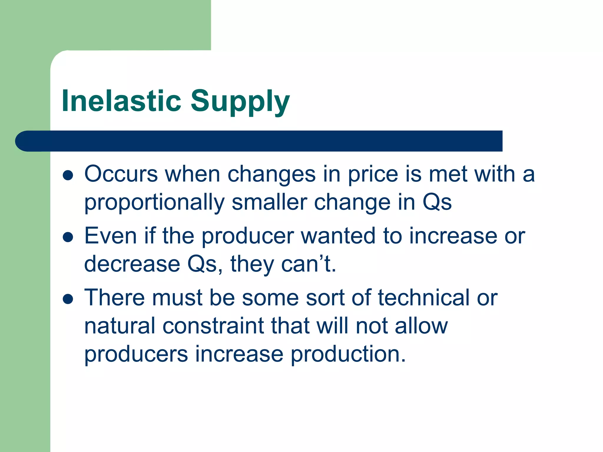 Inelastic Supply

   Occurs when changes in price is met with a
    proportionally smaller change in Qs
   Even if the producer wanted to increase or
    decrease Qs, they can’t.
   There must be some sort of technical or
    natural constraint that will not allow
    producers increase production.
 