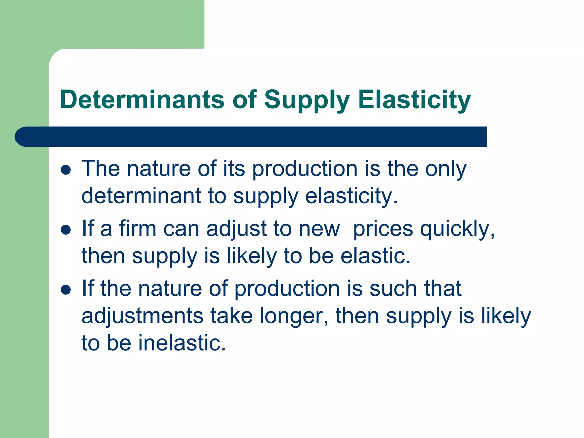 Determinants of Supply Elasticity

   The nature of its production is the only
    determinant to supply elasticity.
   If a firm can adjust to new prices quickly,
    then supply is likely to be elastic.
   If the nature of production is such that
    adjustments take longer, then supply is likely
    to be inelastic.
 