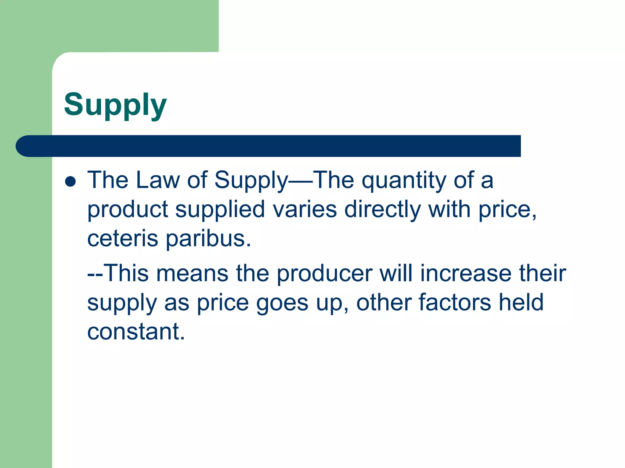 Supply

   The Law of Supply—The quantity of a
    product supplied varies directly with price,
    ceteris paribus.
    --This means the producer will increase their
    supply as price goes up, other factors held
    constant.
 