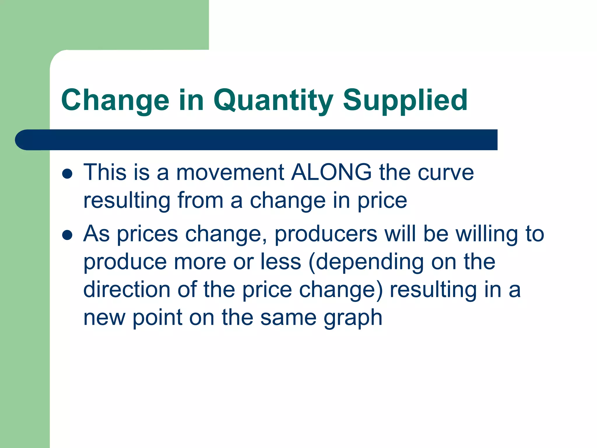 Change in Quantity Supplied

   This is a movement ALONG the curve
    resulting from a change in price
   As prices change, producers will be willing to
    produce more or less (depending on the
    direction of the price change) resulting in a
    new point on the same graph
 