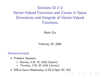 Sections 10.1–2
   Vector-Valued Functions and Curves in Space
    Derivatives and Integrals of Vector-Valued
                    Functions

                          Math 21a


                       February 20, 2008


Announcements
   Problem Sessions:
       Monday, 8:30, SC 103b (Sophie)
       Thursday, 7:30, SC 103b (Jeremy)
   Oﬃce hours Wednesday 2/20 2–4pm SC 323.