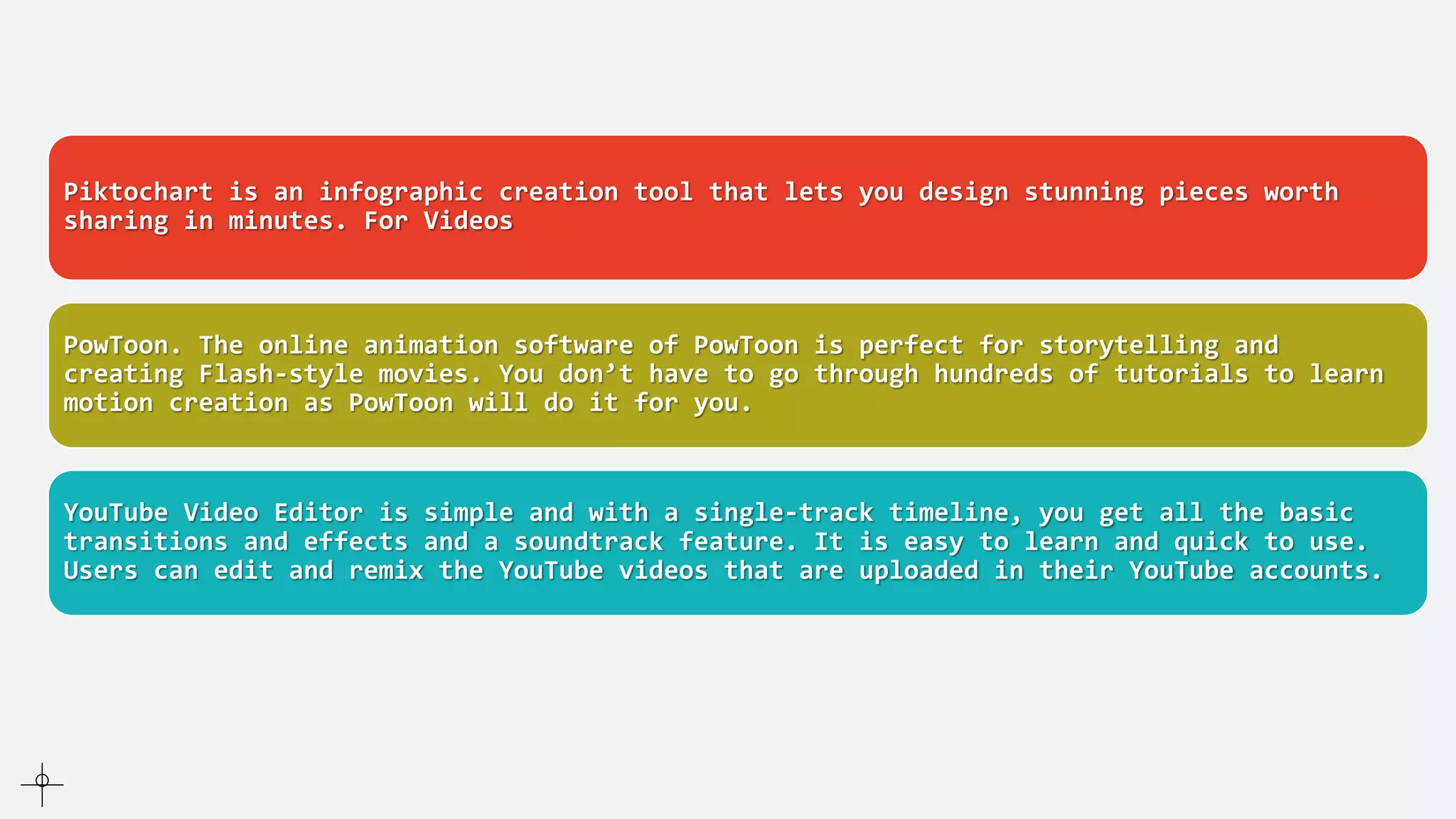 For Infographics
Piktochart is an infographic creation tool that lets you design stunning pieces worth
sharing in minutes. For Videos
PowToon. The online animation software of PowToon is perfect for storytelling and
creating Flash-style movies. You don’t have to go through hundreds of tutorials to learn
motion creation as PowToon will do it for you.
YouTube Video Editor is simple and with a single-track timeline, you get all the basic
transitions and effects and a soundtrack feature. It is easy to learn and quick to use.
Users can edit and remix the YouTube videos that are uploaded in their YouTube accounts.
 