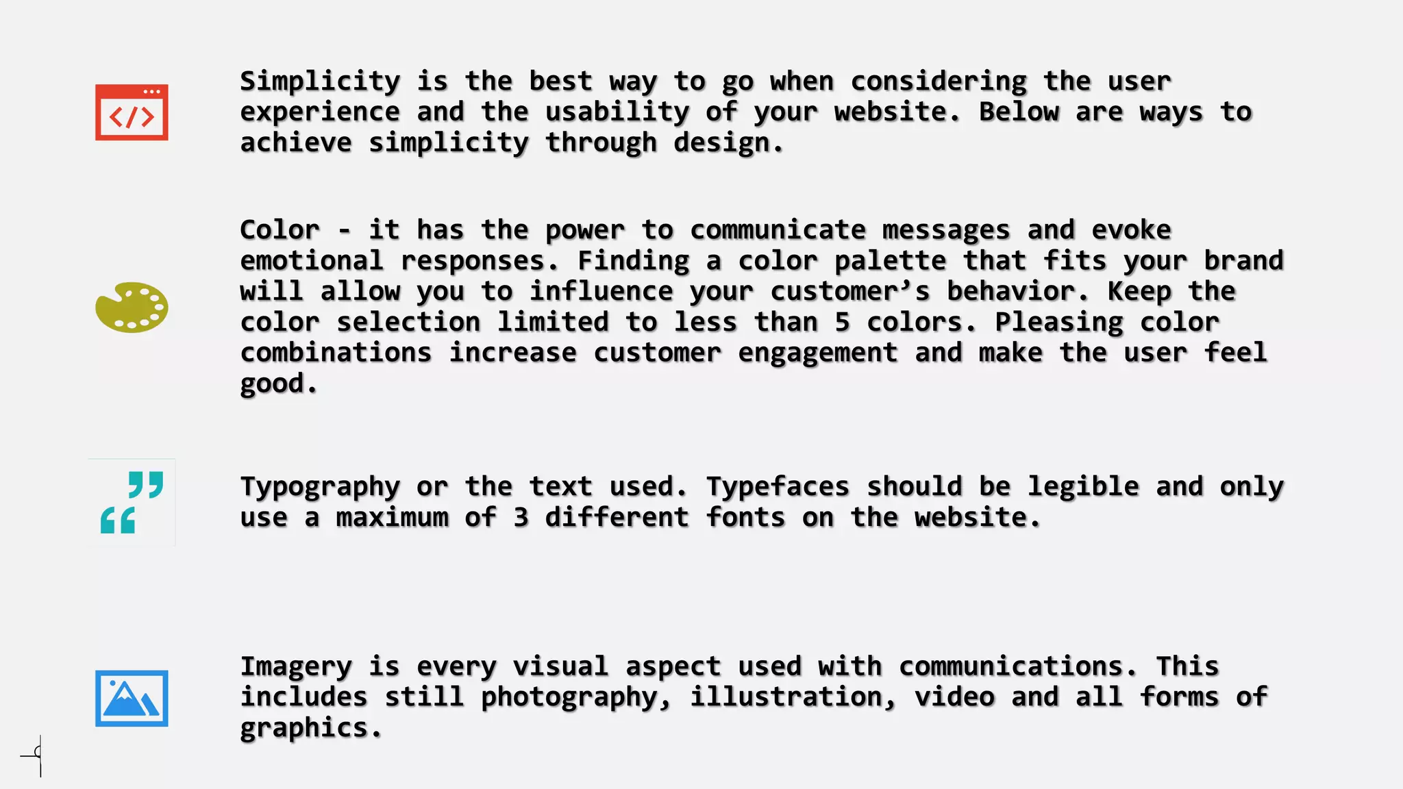 Simplicity is the best way to go when considering the user
experience and the usability of your website. Below are ways to
achieve simplicity through design.
Color - it has the power to communicate messages and evoke
emotional responses. Finding a color palette that fits your brand
will allow you to influence your customer’s behavior. Keep the
color selection limited to less than 5 colors. Pleasing color
combinations increase customer engagement and make the user feel
good.
Typography or the text used. Typefaces should be legible and only
use a maximum of 3 different fonts on the website.
Imagery is every visual aspect used with communications. This
includes still photography, illustration, video and all forms of
graphics.
 