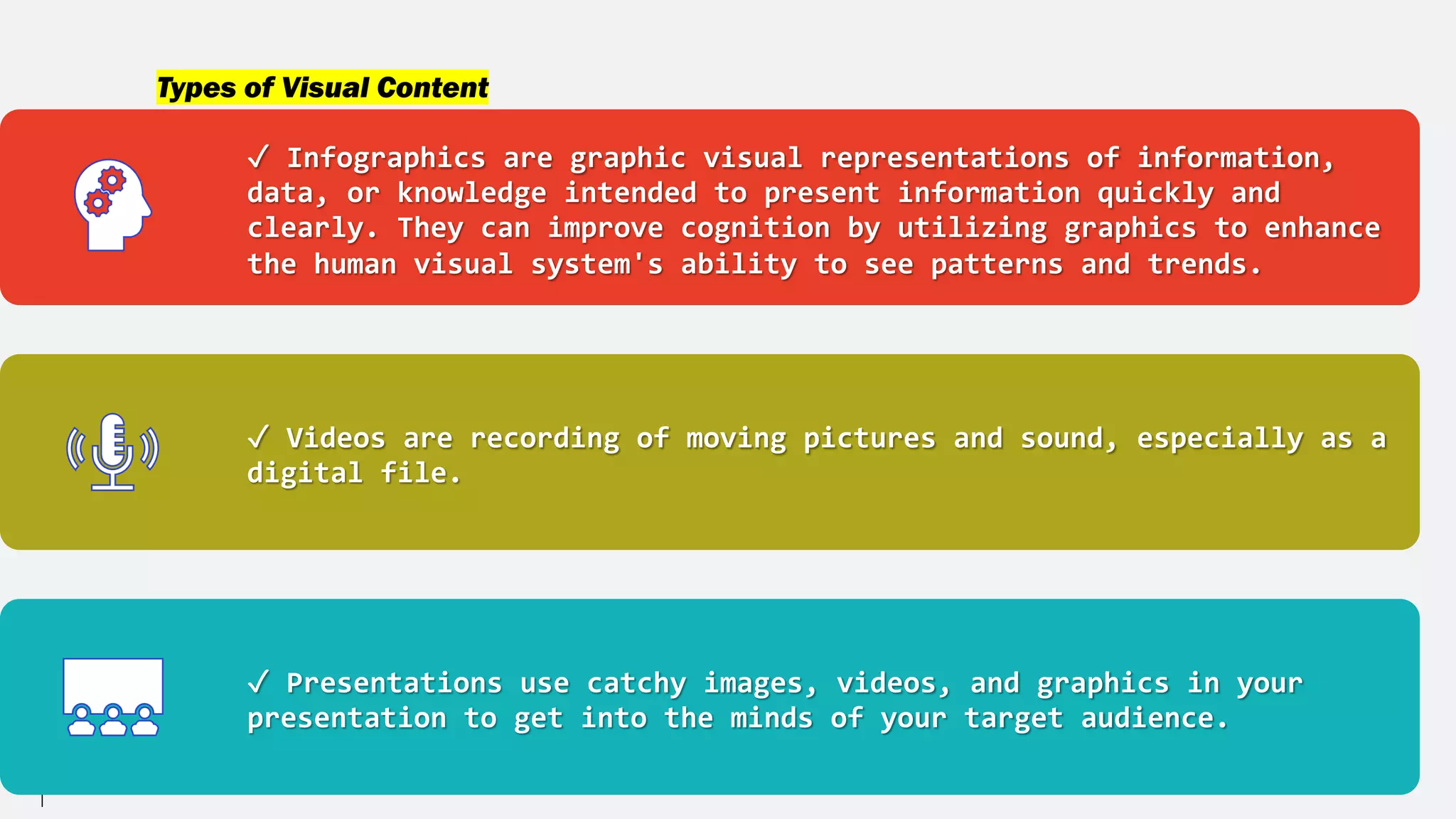 Types of Visual Content
✓ Infographics are graphic visual representations of information,
data, or knowledge intended to present information quickly and
clearly. They can improve cognition by utilizing graphics to enhance
the human visual system's ability to see patterns and trends.
✓ Videos are recording of moving pictures and sound, especially as a
digital file.
✓ Presentations use catchy images, videos, and graphics in your
presentation to get into the minds of your target audience.
 