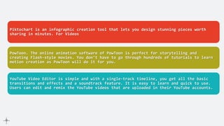 For Infographics
Piktochart is an infographic creation tool that lets you design stunning pieces worth
sharing in minutes. For Videos
PowToon. The online animation software of PowToon is perfect for storytelling and
creating Flash-style movies. You don’t have to go through hundreds of tutorials to learn
motion creation as PowToon will do it for you.
YouTube Video Editor is simple and with a single-track timeline, you get all the basic
transitions and effects and a soundtrack feature. It is easy to learn and quick to use.
Users can edit and remix the YouTube videos that are uploaded in their YouTube accounts.
 