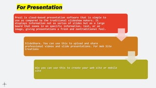 For Presentation
Prezi is cloud-based presentation software that is simple to
use as compared to the traditional slideshow makers. It
displays information not as series of slides but as a large
board that zooms in on specific information, text, or an
image, giving presentations a fresh and nontraditional feel.
SlideShare. You can use this to upload and share
professional videos and slide presentations. For Web Site
Creations
Wix you can use this to create your web site or mobile
site
 