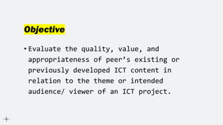 Objective
• Evaluate the quality, value, and
appropriateness of peer’s existing or
previously developed ICT content in
relation to the theme or intended
audience/ viewer of an ICT project.
 