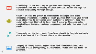 Simplicity is the best way to go when considering the user
experience and the usability of your website. Below are ways to
achieve simplicity through design.
Color - it has the power to communicate messages and evoke
emotional responses. Finding a color palette that fits your brand
will allow you to influence your customer’s behavior. Keep the
color selection limited to less than 5 colors. Pleasing color
combinations increase customer engagement and make the user feel
good.
Typography or the text used. Typefaces should be legible and only
use a maximum of 3 different fonts on the website.
Imagery is every visual aspect used with communications. This
includes still photography, illustration, video and all forms of
graphics.
 