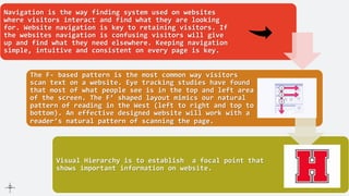 Navigation is the way finding system used on websites
where visitors interact and find what they are looking
for. Website navigation is key to retaining visitors. If
the websites navigation is confusing visitors will give
up and find what they need elsewhere. Keeping navigation
simple, intuitive and consistent on every page is key.
The F- based pattern is the most common way visitors
scan text on a website. Eye tracking studies have found
that most of what people see is in the top and left area
of the screen. The F’ shaped layout mimics our natural
pattern of reading in the West (left to right and top to
bottom). An effective designed website will work with a
reader’s natural pattern of scanning the page.
Visual Hierarchy is to establish a focal point that
shows important information on website.
 
