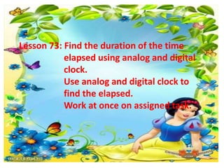 Lesson 73: Find the duration of the time
elapsed using analog and digital
clock.
Use analog and digital clock to
find the elapsed.
Work at once on assigned task..
 