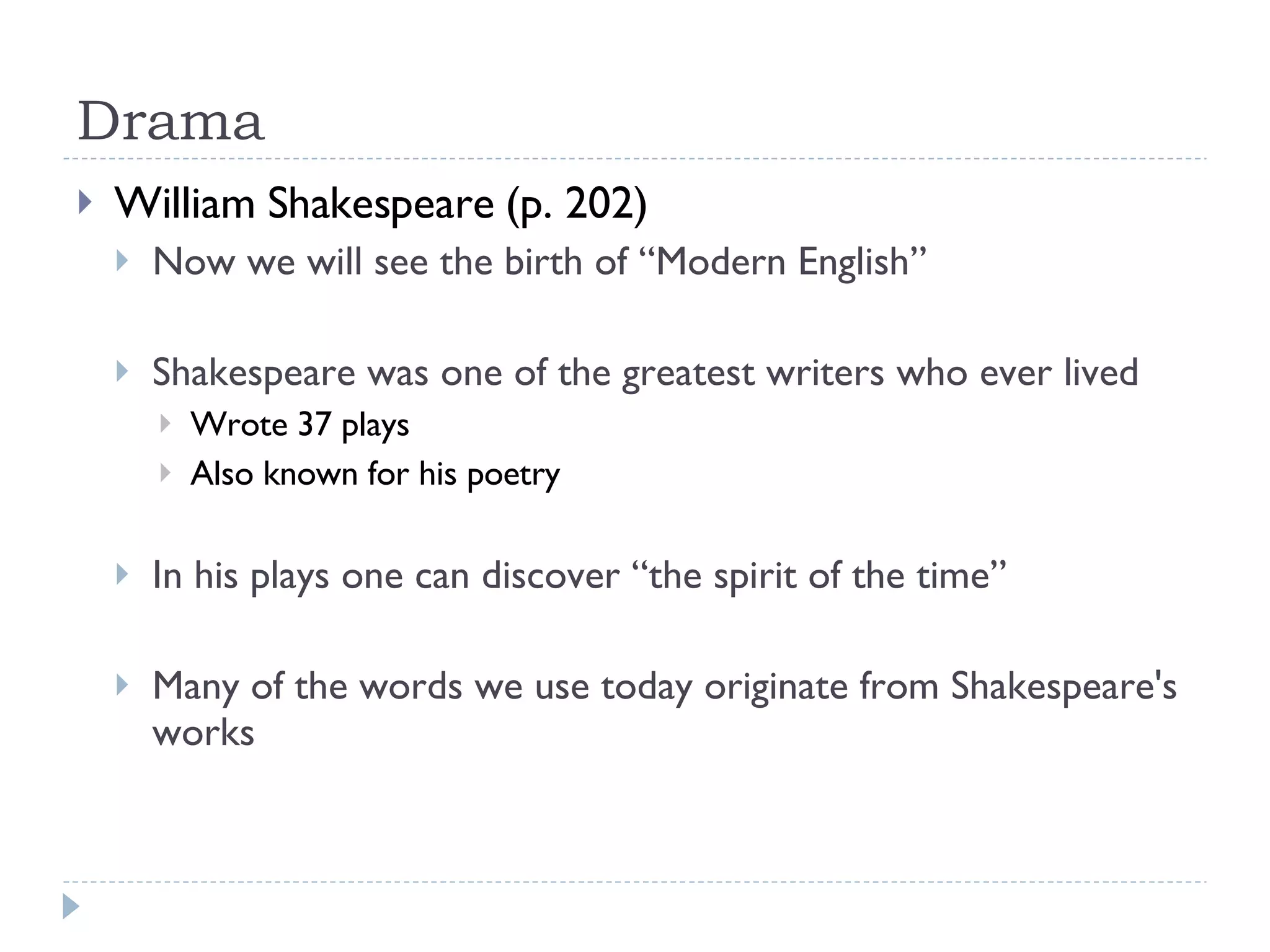 Drama William Shakespeare (p. 202) Now we will see the birth of “Modern English” Shakespeare was one of the greatest writers who ever lived Wrote 37 plays Also known for his poetry In his plays one can discover “the spirit of the time” Many of the words we use today originate from Shakespeare's works 