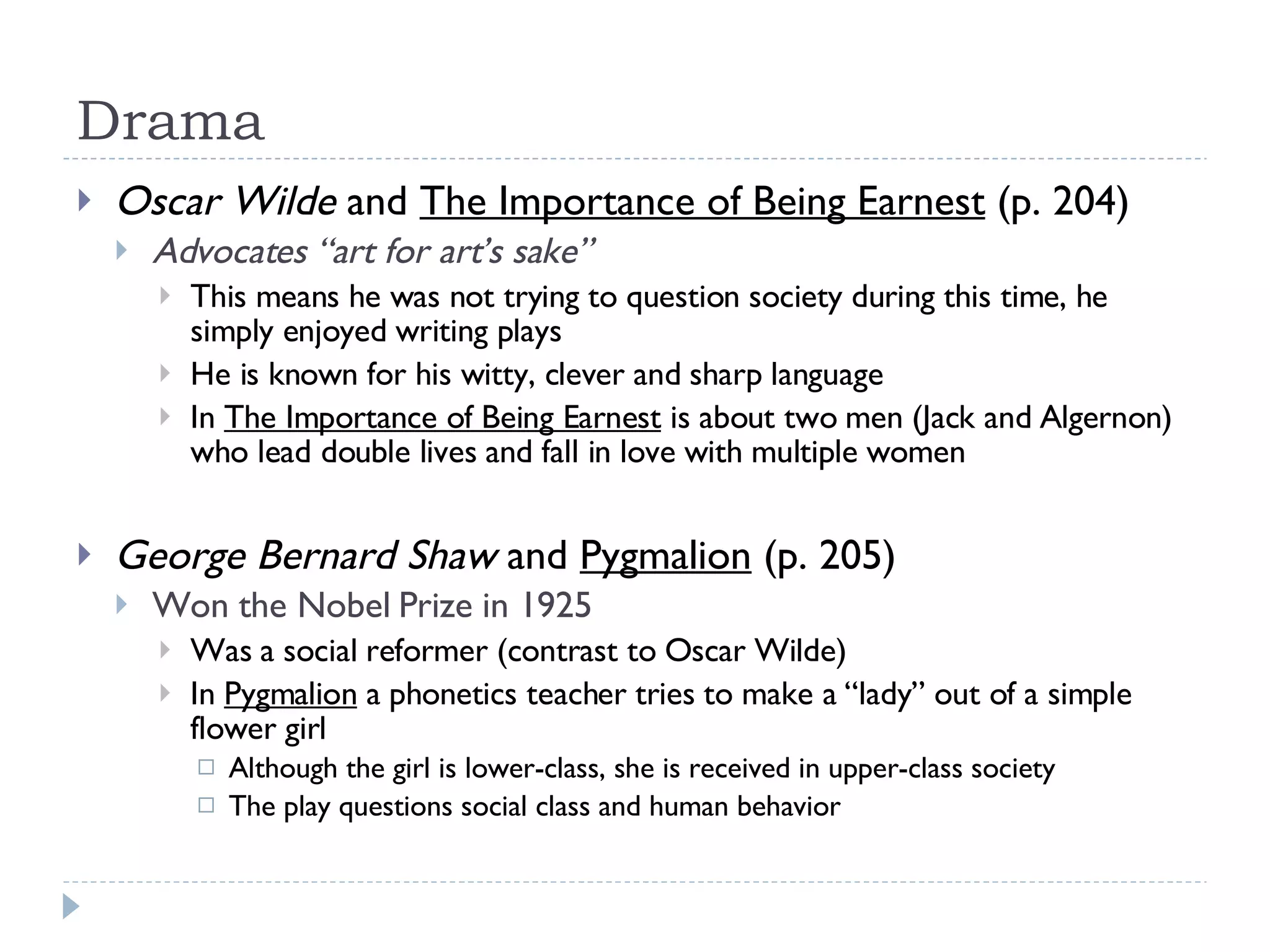 Drama Oscar Wilde  and  The Importance of Being Earnest  (p. 204) Advocates “art for art’s sake” This means he was not trying to question society during this time, he simply enjoyed writing plays He is known for his witty, clever and sharp language In  The Importance of Being Earnest  is about two men (Jack and Algernon) who lead double lives and fall in love with multiple women George Bernard Shaw  and  Pygmalion  (p. 205) Won the Nobel Prize in 1925 Was a social reformer (contrast to Oscar Wilde) In  Pygmalion  a phonetics teacher tries to make a “lady” out of a simple flower girl Although the girl is lower-class, she is received in upper-class society The play questions social class and human behavior 