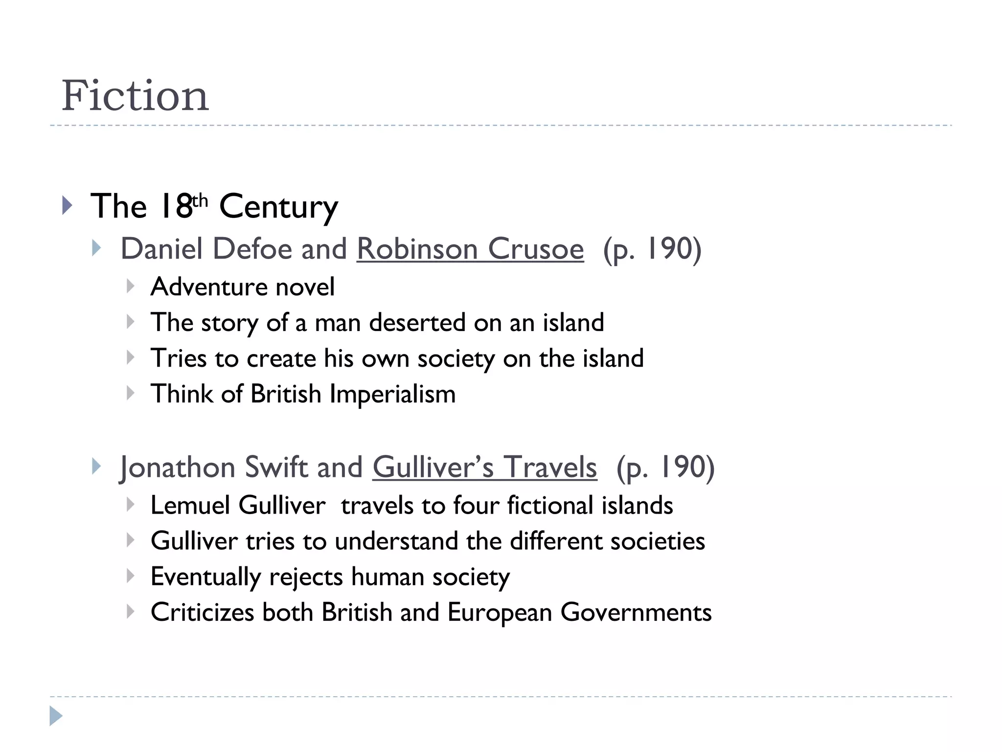 Fiction The 18 th  Century Daniel Defoe and  Robinson Crusoe   (p. 190) Adventure novel The story of a man deserted on an island Tries to create his own society on the island Think of British Imperialism Jonathon Swift and  Gulliver’s Travels   (p. 190) Lemuel Gulliver  travels to four fictional islands Gulliver tries to understand the different societies  Eventually rejects human society Criticizes both British and European Governments 