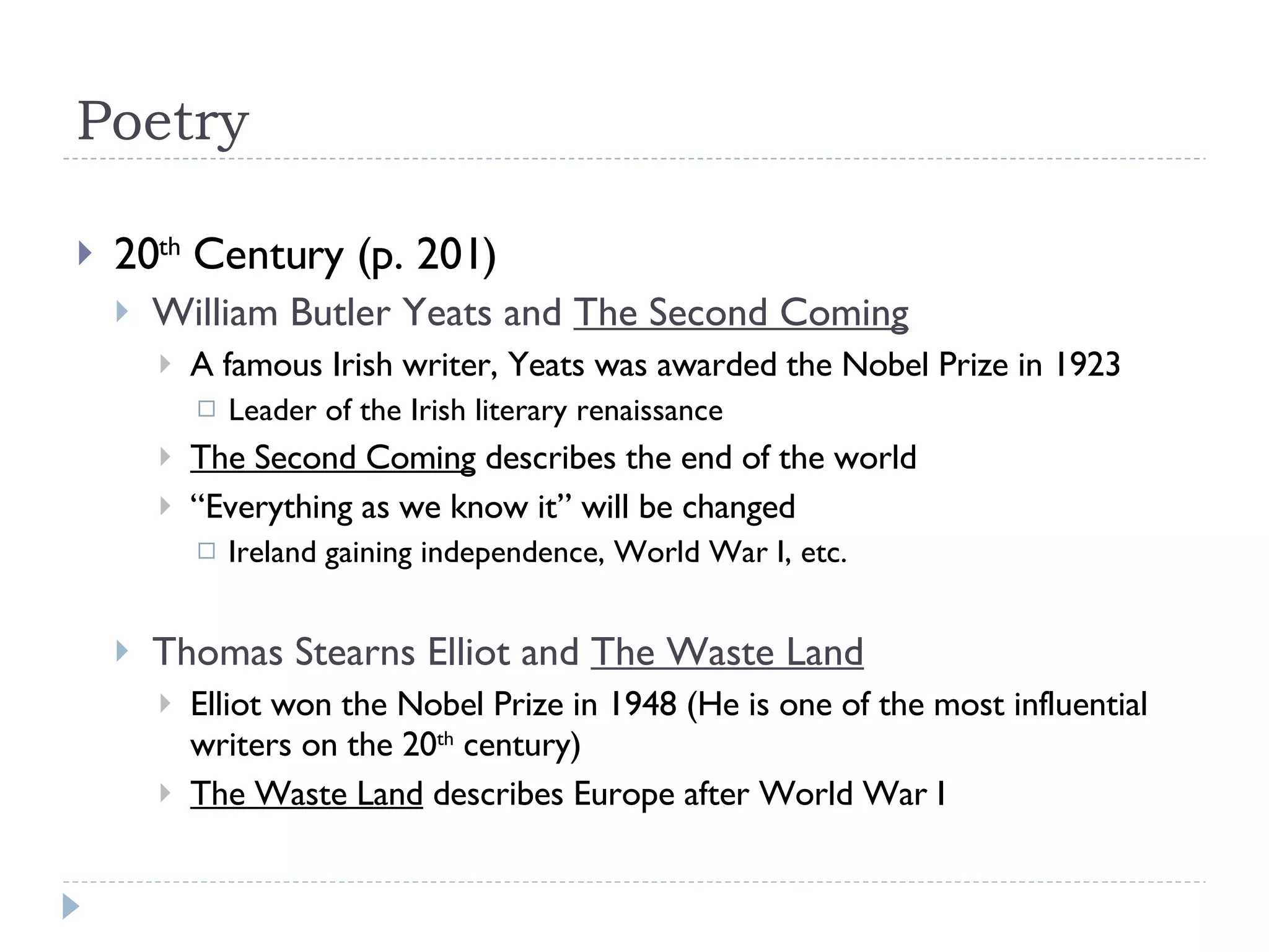 Poetry 20 th  Century (p. 201) William Butler Yeats and  The Second Coming A famous Irish writer, Yeats was awarded the Nobel Prize in 1923 Leader of the Irish literary renaissance The Second Coming  describes the end of the world “ Everything as we know it” will be changed Ireland gaining independence, World War I, etc. Thomas Stearns Elliot and  The Waste Land Elliot won the Nobel Prize in 1948 (He is one of the most influential writers on the 20 th  century) The Waste Land  describes Europe after World War I 