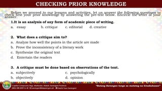 CHECKING PRIOR KNOWLEDGE
Before we proceed to our lessons and activities, let us answer the following questions to
check first your prior knowledge by answering the pre-test below. Encircle the letter of your
answer.
1.It is an analysis of any form of academic piece of writing.
a. essay b. critique c. editorial d. creative
2. What does a critique aim to?
a. Analyze how well the points in the article are made
b. Prove the inconsistency of a literary work
c. Synthesize the original text
d. Entertain the readers
3. A critique must be done based on observations of the text.
a. subjectively c. psychologically
b. objectively d. opinion
 