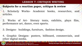 Subjects for a reaction paper, critique & review
1. Scholarly Works- Academic books, researches, and
articles.
2. Works of Art- literary texts, exhibits, plays film,
performance art, dance, even sports.
3. Designs- buildings, furniture, fashion design.
4. Graphic Designs- posters, billboard, commercials, and
other digital media.
LESSON 7: CRITIQUE WRITING
 