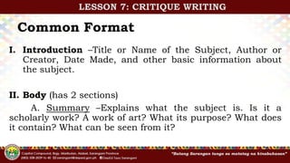 Common Format
I. Introduction –Title or Name of the Subject, Author or
Creator, Date Made, and other basic information about
the subject.
II. Body (has 2 sections)
A. Summary –Explains what the subject is. Is it a
scholarly work? A work of art? What its purpose? What does
it contain? What can be seen from it?
LESSON 7: CRITIQUE WRITING
 