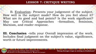 B. Evaluation- Presents your judgement of the subject.
How well is the subject made? How do you feel about it?
What are its good and bad points? Is the work significant?
May use Critical Approaches –formalism, feminism,
Marxism, and reader response.
III. Conclusion –tells your Overall impression of the work.
Includes final judgment on the subject’s value, significance,
worth or future improvements.
LESSON 7: CRITIQUE WRITING
 