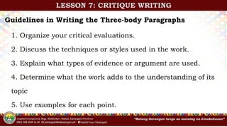 LESSON 7: CRITIQUE WRITING
Guidelines in Writing the Three-body Paragraphs
1. Organize your critical evaluations.
2. Discuss the techniques or styles used in the work.
3. Explain what types of evidence or argument are used.
4. Determine what the work adds to the understanding of its
topic
5. Use examples for each point.
 