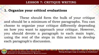 1. Organize your critical evaluations
These should form the bulk of your critique
and should be a minimum of three paragraphs. You can
choose to organize your critique differently depending
on how you want to approach your critique. However,
you should devote a paragraph to each main topic,
using the rest of the steps in this section to develop
each paragraph's discussion.
LESSON 7: CRITIQUE WRITING
 
