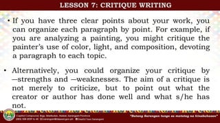 • If you have three clear points about your work, you
can organize each paragraph by point. For example, if
you are analyzing a painting, you might critique the
painter’s use of color, light, and composition, devoting
a paragraph to each topic.
• Alternatively, you could organize your critique by
―strengths and ―weaknesses. The aim of a critique is
not merely to criticize, but to point out what the
creator or author has done well and what s/he has
not.
LESSON 7: CRITIQUE WRITING
 