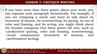 • If you have more than three points about your work, you
can organize each paragraph thematically. For example, if
you are critiquing a movie and want to talk about its
treatment of women, its screenwriting, its pacing, its use of
color and framing, and its acting, you might think about
the broader categories that these points fall into, such as
―production‖ (pacing, color and framing, screenwriting),
―social commentary‖ (treatment of women), and
―performance‖ (acting).
LESSON 7: CRITIQUE WRITING
 