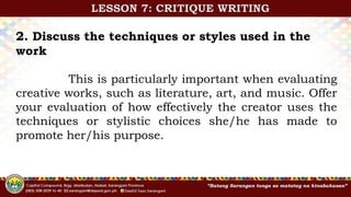 2. Discuss the techniques or styles used in the
work
This is particularly important when evaluating
creative works, such as literature, art, and music. Offer
your evaluation of how effectively the creator uses the
techniques or stylistic choices she/he has made to
promote her/his purpose.
LESSON 7: CRITIQUE WRITING
 