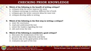 CHECKING PRIOR KNOWLEDGE
4. Which of the following is the benefit of writing critique?
a. critiques help the writer improve his work
b. critiques encourage to continue different line of work
c. critiques give the writer concrete ideas for more text
d. critiques develop skills in writing
5. Which of the following is the first step in writing a critique?
a. state the conclusion
b. read and understand the text
c. orient the readers regarding the text
d. edit and revise the text
6. Which of the following is considered a good critique?
a. discusses the weaknesses of the text
b. presents the ideas objectively and fairly
c. focuses only on the good points of the text
d. evaluates one part of the text
 