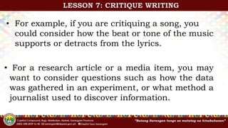 • For example, if you are critiquing a song, you
could consider how the beat or tone of the music
supports or detracts from the lyrics.
• For a research article or a media item, you may
want to consider questions such as how the data
was gathered in an experiment, or what method a
journalist used to discover information.
LESSON 7: CRITIQUE WRITING
 
