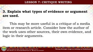 3. Explain what types of evidence or argument
are used.
This may be more useful in a critique of a media
item or research article. Consider how the author of
the work uses other sources, their own evidence, and
logic in their arguments.
LESSON 7: CRITIQUE WRITING
 