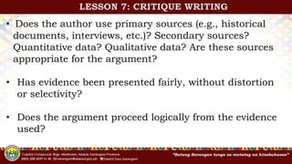 • Does the author use primary sources (e.g., historical
documents, interviews, etc.)? Secondary sources?
Quantitative data? Qualitative data? Are these sources
appropriate for the argument?
• Has evidence been presented fairly, without distortion
or selectivity?
• Does the argument proceed logically from the evidence
used?
LESSON 7: CRITIQUE WRITING
 