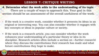 4. Determine what the work adds to the understanding of its topic
-There are a couple of ways to approach this. Your goal in this
section should be an assessment of the overall usefulness of the work.
• If the work is a creative work, consider whether it presents its ideas in an
original or interesting way. You can also consider whether it engages with
key concepts or ideas in popular culture or society.
• If the work is a research article, you can consider whether the work
enhances your understanding of a particular theory or idea in its
discipline. Research articles often include a section on ―further research‖
where they discuss the contributions their research has made and what
future contributions they hope to make.
LESSON 7: CRITIQUE WRITING
 