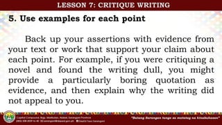 5. Use examples for each point
Back up your assertions with evidence from
your text or work that support your claim about
each point. For example, if you were critiquing a
novel and found the writing dull, you might
provide a particularly boring quotation as
evidence, and then explain why the writing did
not appeal to you.
LESSON 7: CRITIQUE WRITING
 