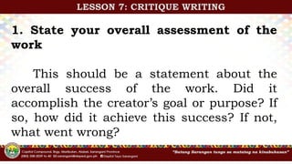 1. State your overall assessment of the
work
This should be a statement about the
overall success of the work. Did it
accomplish the creator’s goal or purpose? If
so, how did it achieve this success? If not,
what went wrong?
LESSON 7: CRITIQUE WRITING
 