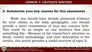 2. Summarize your key reasons for this assessment
While you should have already presented evidence
for your claims in the body paragraphs, you should
provide a short restatement of your key reasons here.
This could be as simple as one sentence that says
something like ―Because of the researcher’s attention to
detail, careful methodology, and clear description of the
results, this article provides a useful overview of topic X.
LESSON 7: CRITIQUE WRITING
 