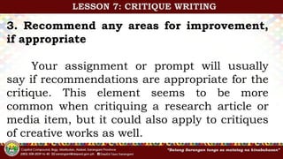 3. Recommend any areas for improvement,
if appropriate
Your assignment or prompt will usually
say if recommendations are appropriate for the
critique. This element seems to be more
common when critiquing a research article or
media item, but it could also apply to critiques
of creative works as well.
LESSON 7: CRITIQUE WRITING
 
