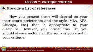 4. Provide a list of references
How you present these will depend on your
instructor’s preferences and the style (MLA, APA,
Chicago, etc.) that is appropriate to your
discipline. However, you format this list, you
should always include all the sources you used in
your critique.
LESSON 7: CRITIQUE WRITING
 